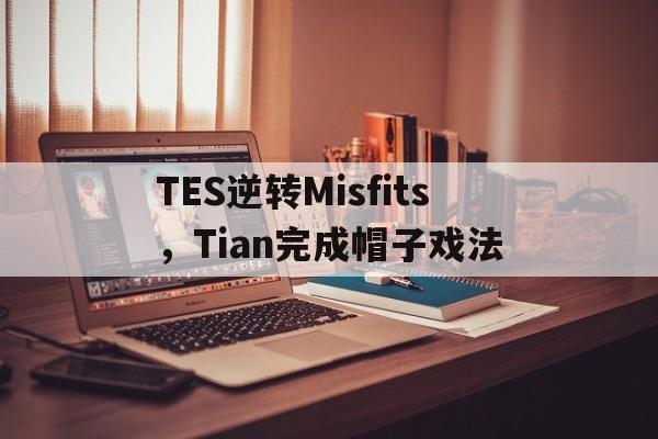 TES逆转Misfits,Tian完成帽子戏法的简单介绍 TES逆转Misfits,Tian完成帽子戏法的简单介绍